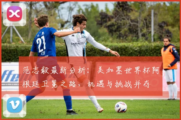范志毅最新分析：美加墨世界杯阿根廷卫冕之路，机遇与挑战并存