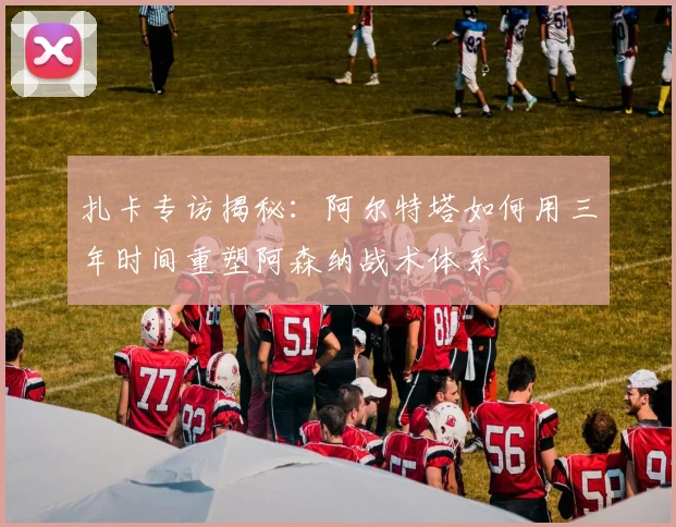 扎卡专访揭秘：阿尔特塔如何用三年时间重塑阿森纳战术体系