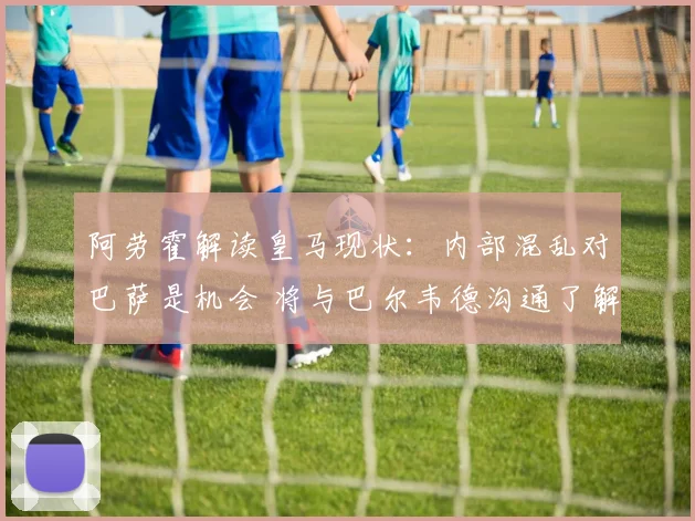 阿劳霍解读皇马现状：内部混乱对巴萨是机会 将与巴尔韦德沟通了解详情