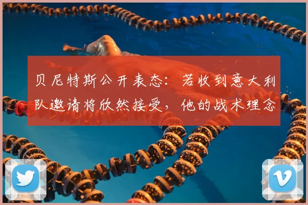 贝尼特斯公开表态：若收到意大利队邀请将欣然接受，他的战术理念适合蓝衣军团吗？