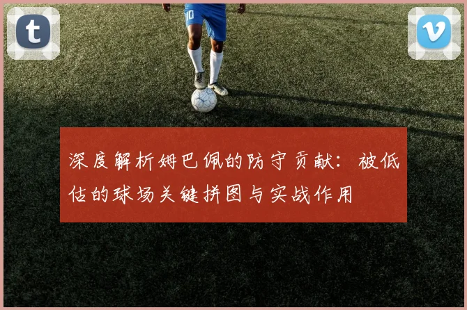 深度解析姆巴佩的防守贡献：被低估的球场关键拼图与实战作用