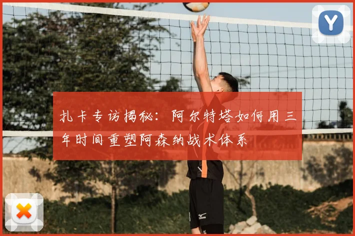 扎卡专访揭秘：阿尔特塔如何用三年时间重塑阿森纳战术体系