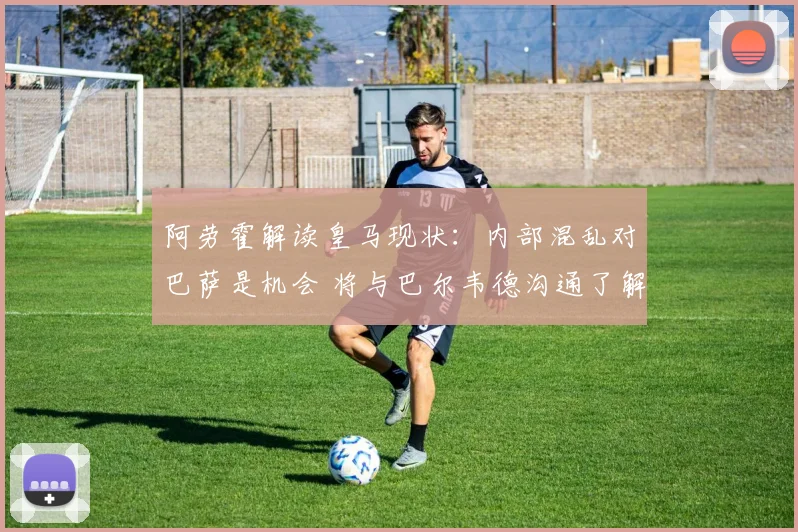 阿劳霍解读皇马现状：内部混乱对巴萨是机会 将与巴尔韦德沟通了解详情