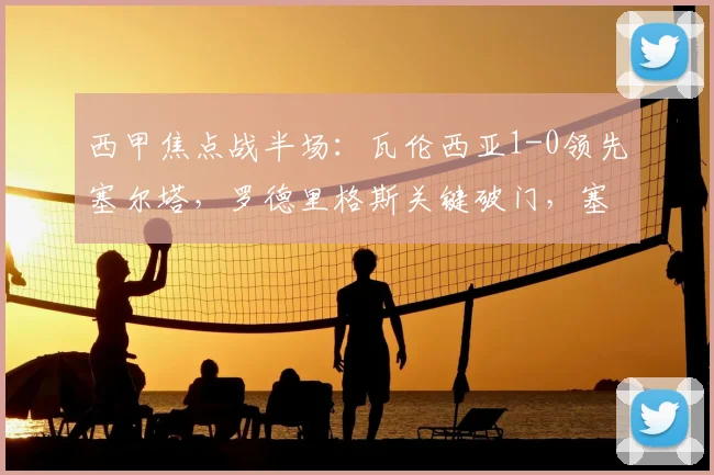 西甲焦点战半场：瓦伦西亚1-0领先塞尔塔，罗德里格斯关键破门，塞尔塔能否逆转？