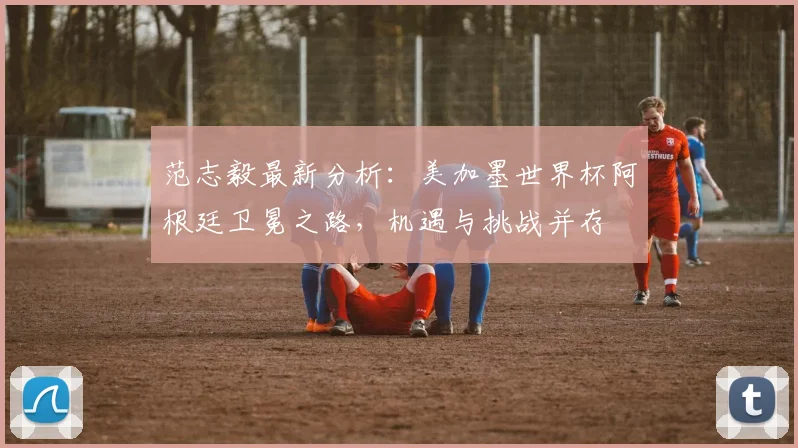 范志毅最新分析:美加墨世界杯阿根廷卫冕之路,机遇与挑战并存