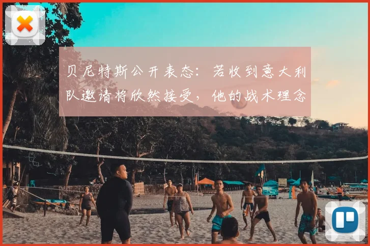 贝尼特斯公开表态：若收到意大利队邀请将欣然接受，他的战术理念适合蓝衣军团吗？